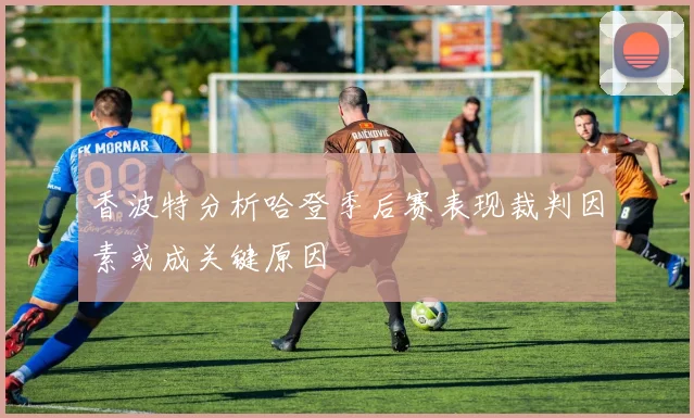 香波特分析哈登季后赛表现裁判因素或成关键原因