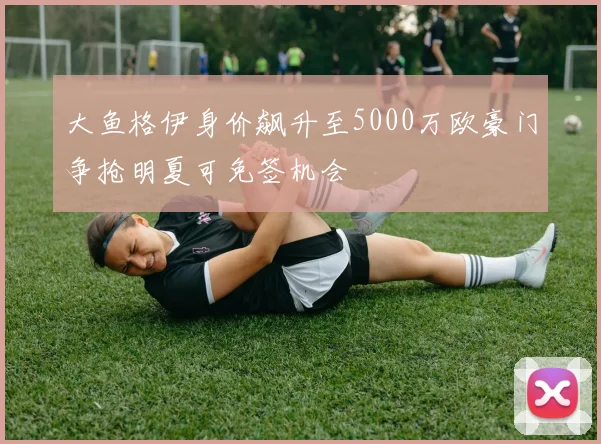 大鱼格伊身价飙升至5000万欧豪门争抢明夏可免签机会