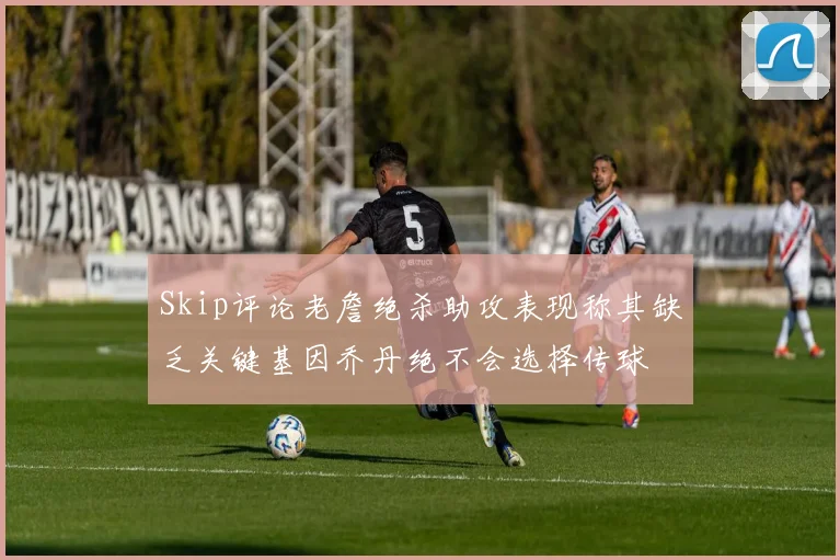 Skip评论老詹绝杀助攻表现称其缺乏关键基因乔丹绝不会选择传球