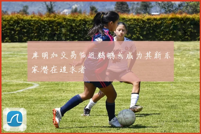 库明加交易临近鹈鹕或成为其新东家潜在追求者