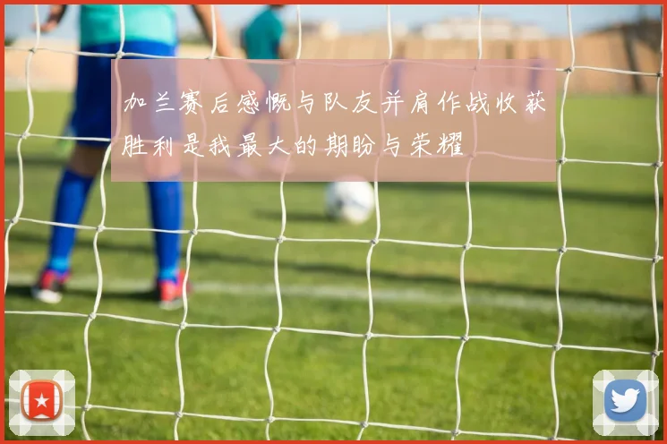 加兰赛后感慨与队友并肩作战收获胜利是我最大的期盼与荣耀