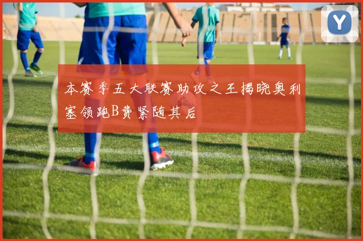 本赛季五大联赛助攻之王揭晓奥利塞领跑B费紧随其后