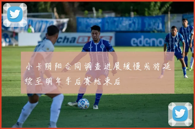 小卡阴阳合同调查进展缓慢或将延续至明年季后赛结束后