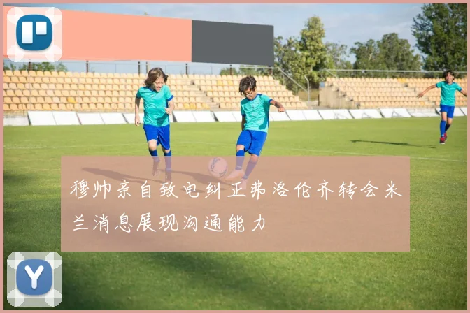 穆帅亲自致电纠正弗洛伦齐转会米兰消息展现沟通能力