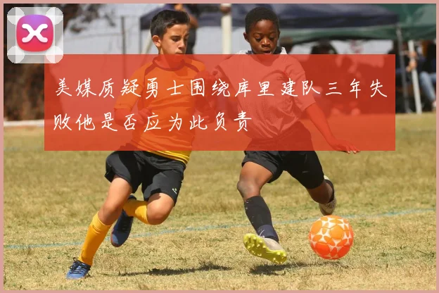 美媒质疑勇士围绕库里建队三年失败他是否应为此负责