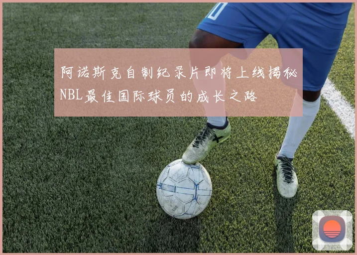 阿诺斯克自制纪录片即将上线揭秘NBL最佳国际球员的成长之路