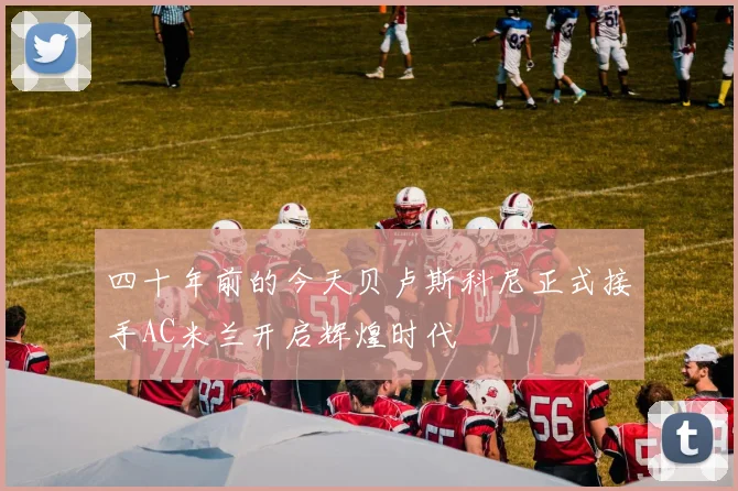 四十年前的今天贝卢斯科尼正式接手AC米兰开启辉煌时代