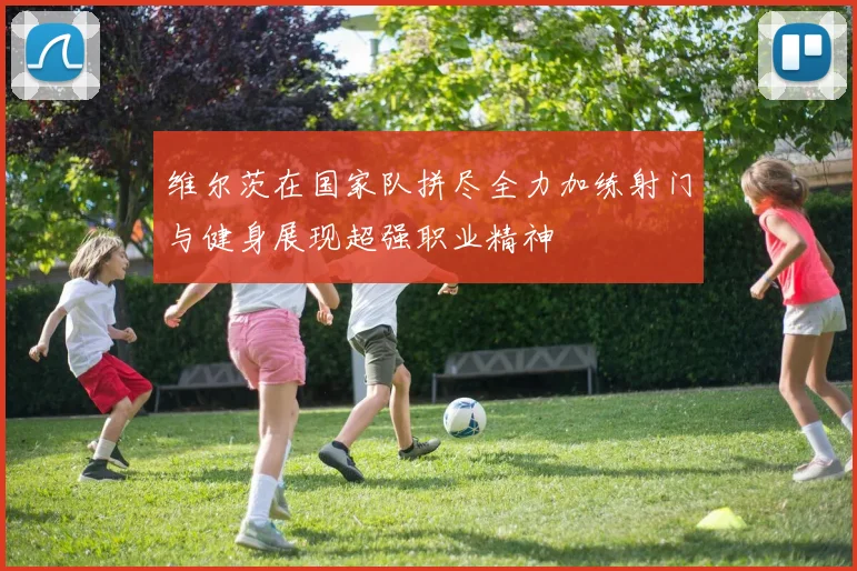 维尔茨在国家队拼尽全力加练射门与健身展现超强职业精神