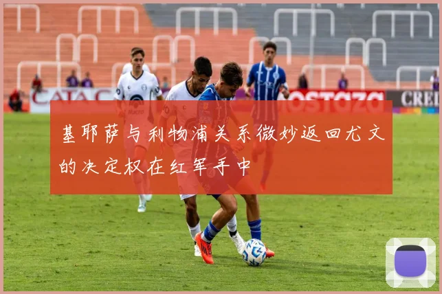 基耶萨与利物浦关系微妙返回尤文的决定权在红军手中