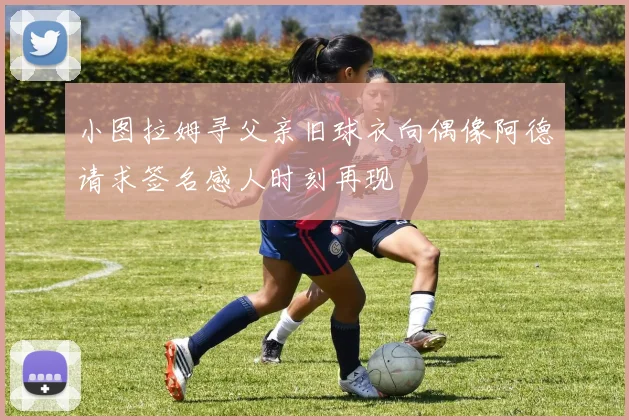 小图拉姆寻父亲旧球衣向偶像阿德请求签名感人时刻再现