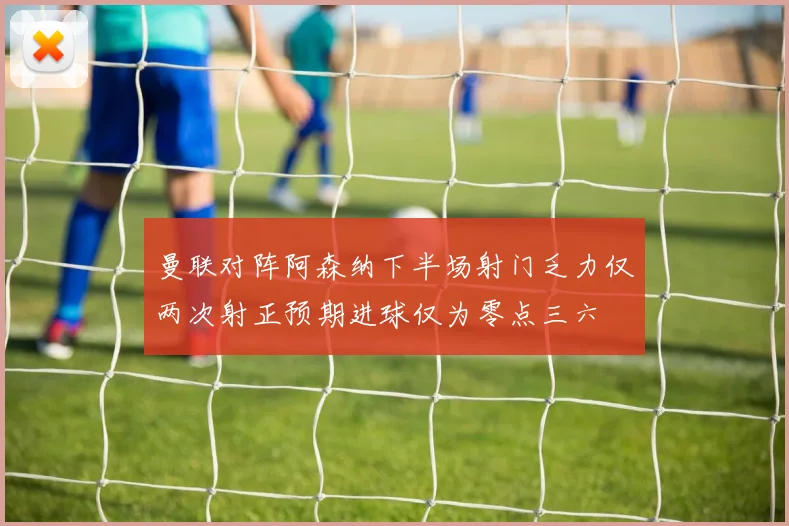 曼联对阵阿森纳下半场射门乏力仅两次射正预期进球仅为零点三六